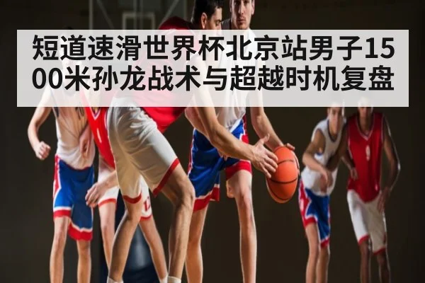 短道速滑世界杯北京站男子1500米孙龙战术与超越时机复盘